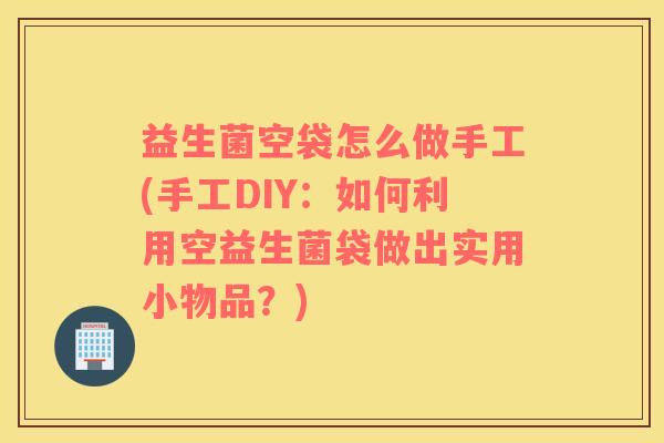 益生菌空袋怎么做手工(手工DIY：如何利用空益生菌袋做出实用小物品？)