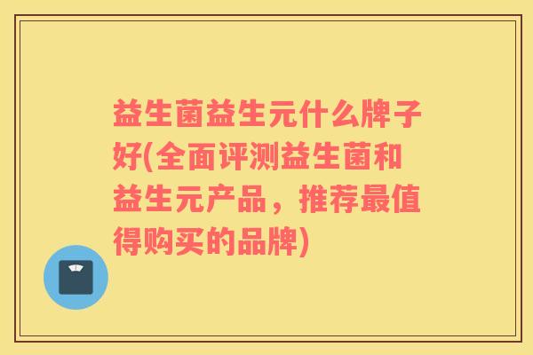 益生菌益生元什么牌子好(全面评测益生菌和益生元产品，推荐最值得购买的品牌)