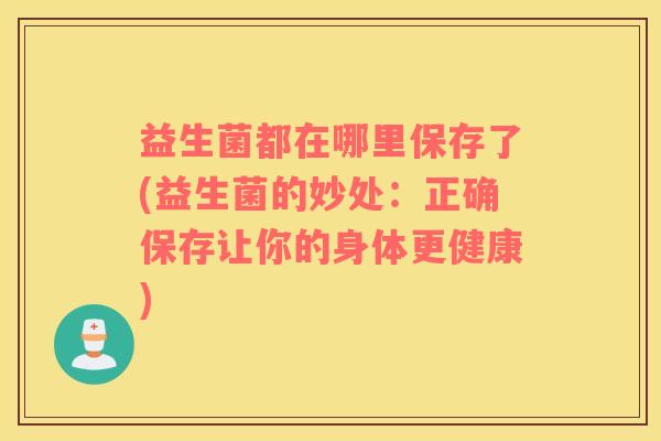 益生菌都在哪里保存了(益生菌的妙处：正确保存让你的身体更健康)