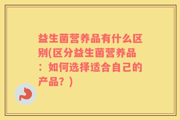 益生菌营养品有什么区别(区分益生菌营养品：如何选择适合自己的产品？)