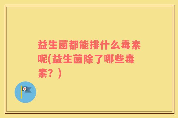 益生菌都能排什么毒素呢(益生菌除了哪些毒素?) 益生菌都能排什么毒素呢(益生菌除了哪些毒素?)