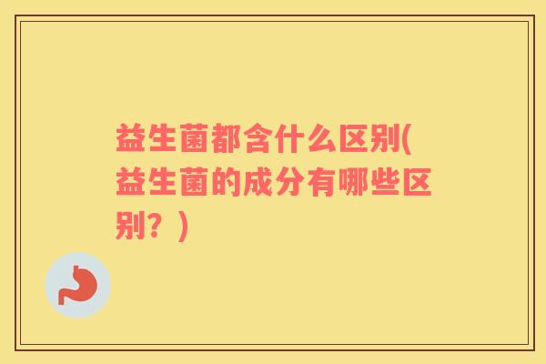 益生菌都含什么区别(益生菌的成分有哪些区别？)