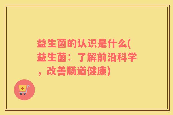 益生菌的认识是什么(益生菌：了解前沿科学，改善肠道健康)