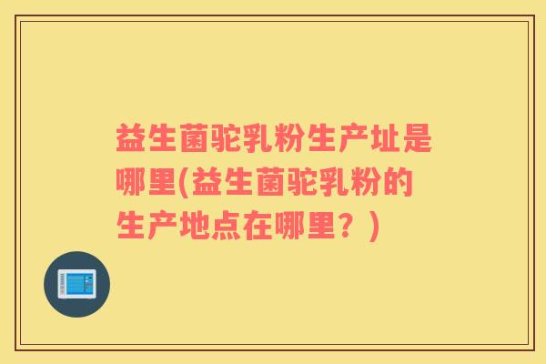 益生菌驼乳粉生产址是哪里(益生菌驼乳粉的生产地点在哪里？)