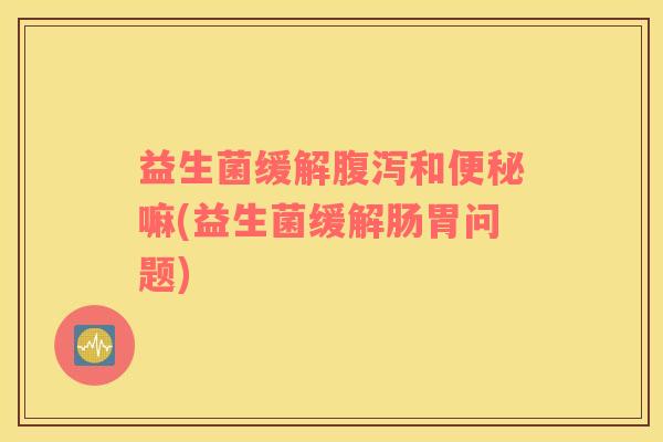 益生菌缓解腹泻和便秘嘛(益生菌缓解肠胃问题)