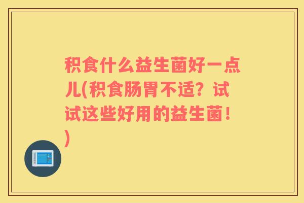 积食什么益生菌好一点儿(积食肠胃不适？试试这些好用的益生菌！)