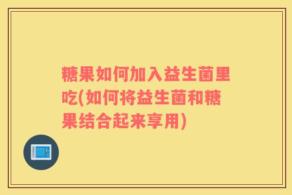 糖果如何加入益生菌里吃(如何将益生菌和糖果结合起来享用)