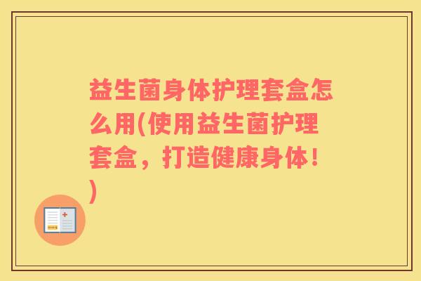 益生菌身体护理套盒怎么用(使用益生菌护理套盒，打造健康身体！)