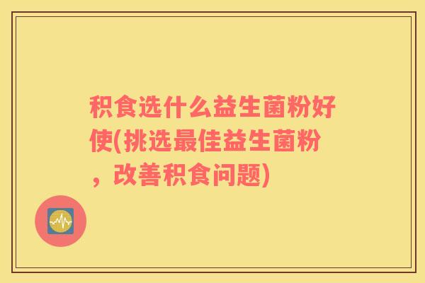 积食选什么益生菌粉好使(挑选最佳益生菌粉，改善积食问题)