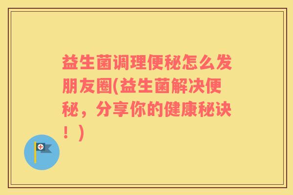 益生菌调理便秘怎么发朋友圈(益生菌解决便秘，分享你的健康秘诀！)