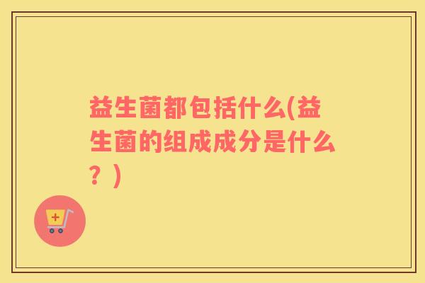 益生菌都包括什么(益生菌的组成成分是什么?) 益生菌都包括什么(益生菌的组成成分是什么?)