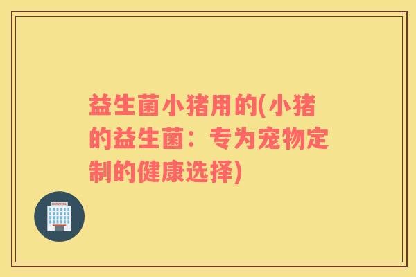 益生菌小猪用的(小猪的益生菌:专为宠物定制的健康选择) 益生菌小猪用的(小猪的益生菌:专为宠物定制的健康选择)