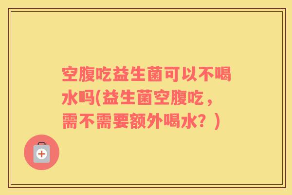 空腹吃益生菌可以不喝水吗(益生菌空腹吃，需不需要额外喝水？)