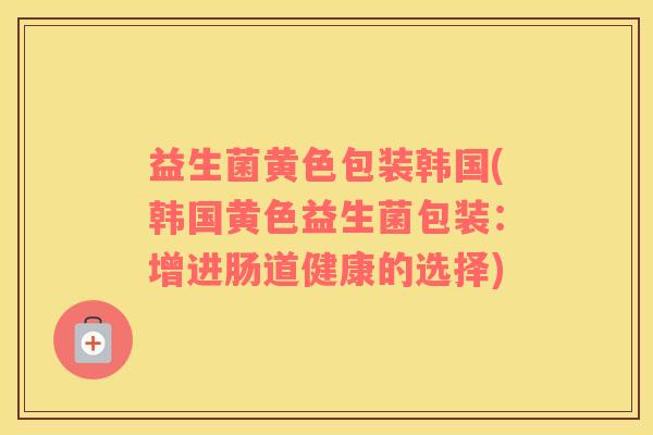益生菌黄色包装韩国(韩国黄色益生菌包装：增进肠道健康的选择)