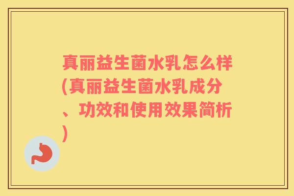 真丽益生菌水乳怎么样(真丽益生菌水乳成分、功效和使用效果简析)