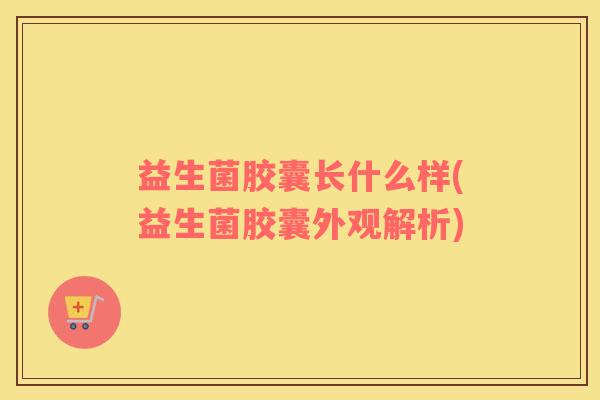 益生菌胶囊长什么样(益生菌胶囊外观解析)
