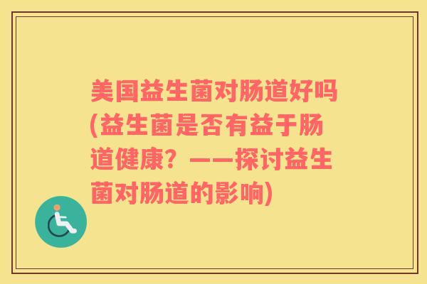 美国益生菌对肠道好吗(益生菌是否有益于肠道健康？——探讨益生菌对肠道的影响)