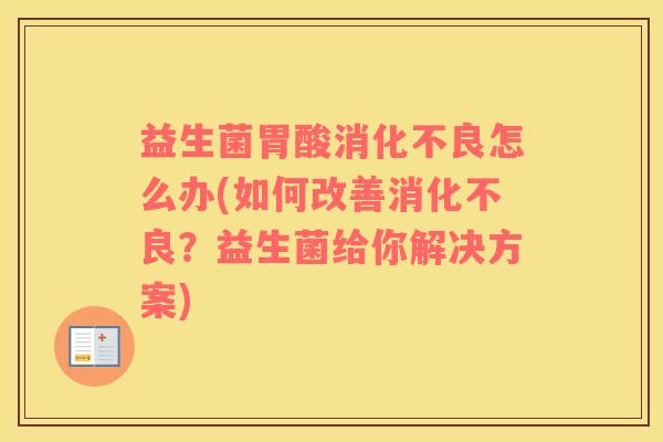 益生菌胃酸消化不良怎么办(如何改善消化不良？益生菌给你解决方案)