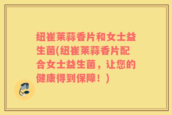 纽崔莱蒜香片和女士益生菌(纽崔莱蒜香片配合女士益生菌，让您的健康得到保障！)