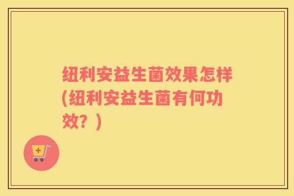 纽利安益生菌效果怎样(纽利安益生菌有何功效？)