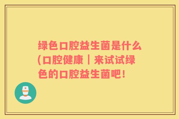 绿色口腔益生菌是什么(口腔健康｜来试试绿色的口腔益生菌吧！