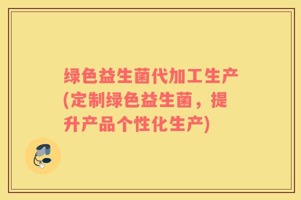 绿色益生菌代加工生产(定制绿色益生菌，提升产品个性化生产)