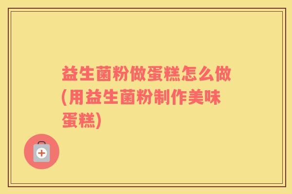 益生菌粉做蛋糕怎么做(用益生菌粉制作美味蛋糕)