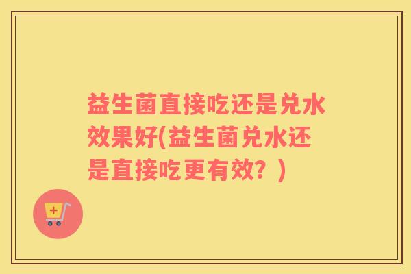 益生菌直接吃还是兑水效果好(益生菌兑水还是直接吃更有效?) 益生菌直接吃还是兑水效果好(益生菌兑水还是直接吃更有效?)