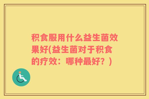 积食服用什么益生菌效果好(益生菌对于积食的疗效：哪种最好？)