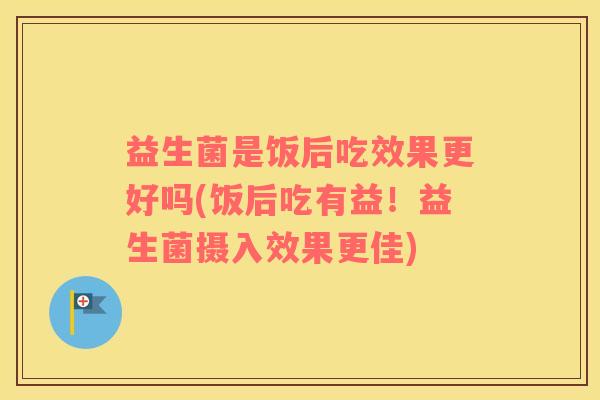 益生菌是饭后吃效果更好吗(饭后吃有益！益生菌摄入效果更佳)