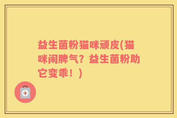 益生菌粉猫咪顽皮(猫咪闹脾气？益生菌粉助它变乖！)