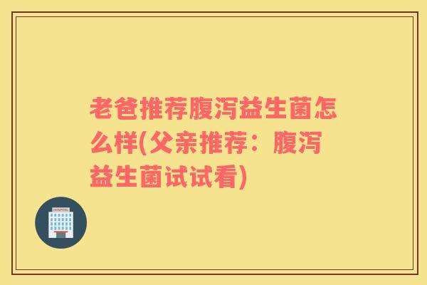 老爸推荐腹泻益生菌怎么样(父亲推荐：腹泻益生菌试试看)