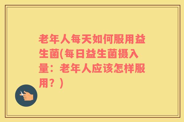 老年人每天如何服用益生菌(每日益生菌摄入量：老年人应该怎样服用？)