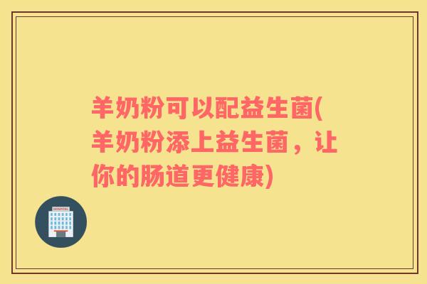 羊奶粉可以配益生菌(羊奶粉添上益生菌,让你的肠道更健康) 羊奶粉可以配益生菌(羊奶粉添上益生菌,让你的肠道更健康)