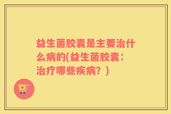 益生菌胶囊是主要治什么病的(益生菌胶囊：治疗哪些疾病？)