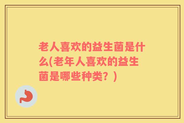 老人喜欢的益生菌是什么(老年人喜欢的益生菌是哪些种类？)