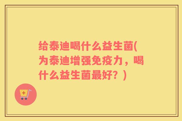 给泰迪喝什么益生菌(为泰迪增强免疫力，喝什么益生菌最好？)