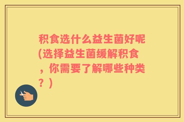 积食选什么益生菌好呢(选择益生菌缓解积食，你需要了解哪些种类？)