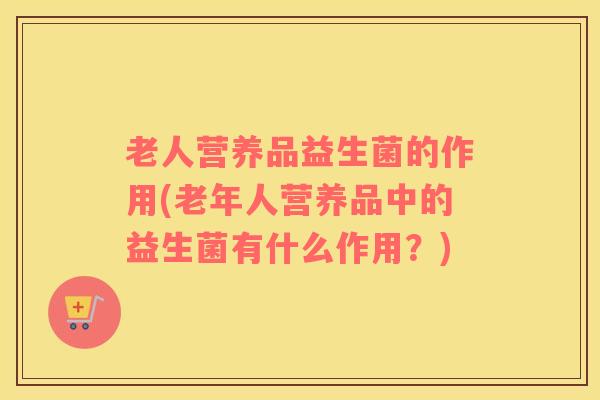老人营养品益生菌的作用(老年人营养品中的益生菌有什么作用？)