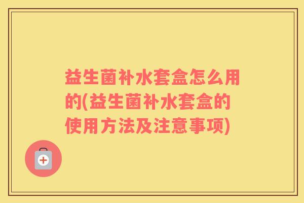 益生菌补水套盒怎么用的(益生菌补水套盒的使用方法及注意事项)