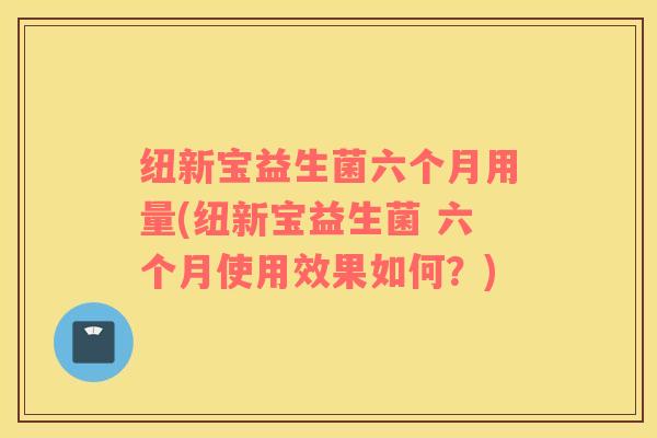 纽新宝益生菌六个月用量(纽新宝益生菌 六个月使用效果如何？)