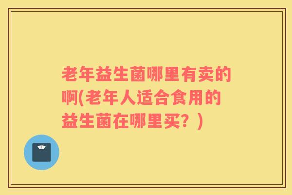 老年益生菌哪里有卖的啊(老年人适合食用的益生菌在哪里买？)