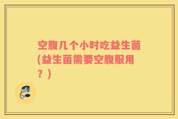 空腹几个小时吃益生菌(益生菌需要空腹服用？)
