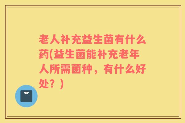 老人补充益生菌有什么药(益生菌能补充老年人所需菌种，有什么好处？)