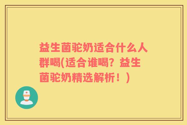 益生菌驼奶适合什么人群喝(适合谁喝？益生菌驼奶精选解析！)