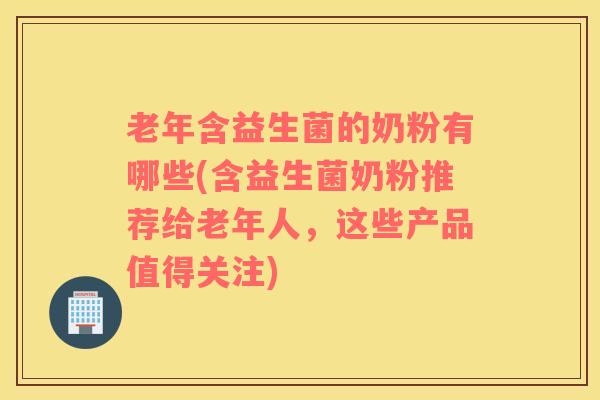 老年含益生菌的奶粉有哪些(含益生菌奶粉推荐给老年人，这些产品值得关注)