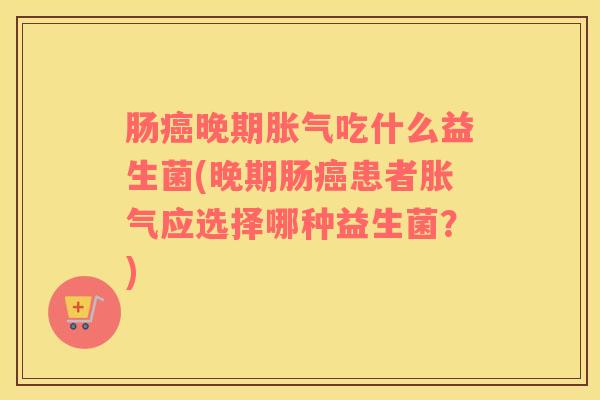 肠癌晚期胀气吃什么益生菌(晚期肠癌患者胀气应选择哪种益生菌？)