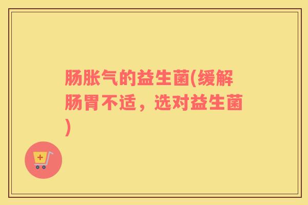 肠胀气的益生菌(缓解肠胃不适，选对益生菌)