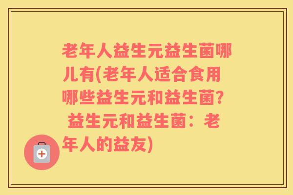 老年人益生元益生菌哪儿有(老年人适合食用哪些益生元和益生菌？ 益生元和益生菌：老年人的益友)
