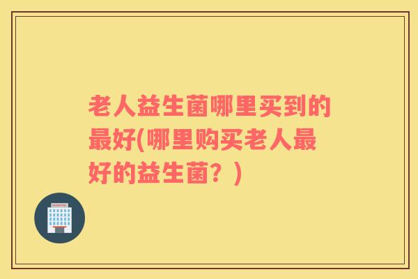 老人益生菌哪里买到的最好(哪里购买老人最好的益生菌？)